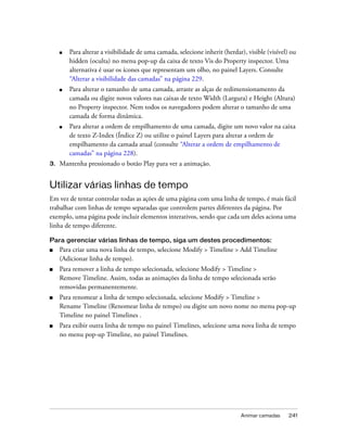Animar camadas 241
■ Para alterar a visibilidade de uma camada, selecione inherit (herdar), visible (visível) ou
hidden (oculta) no menu pop-up da caixa de texto Vis do Property inspector. Uma
alternativa é usar os ícones que representam um olho, no painel Layers. Consulte
“Alterar a visibilidade das camadas” na página 229.
■ Para alterar o tamanho de uma camada, arraste as alças de redimensionamento da
camada ou digite novos valores nas caixas de texto Width (Largura) e Height (Altura)
no Property inspector. Nem todos os navegadores podem alterar o tamanho de uma
camada de forma dinâmica.
■ Para alterar a ordem de empilhamento de uma camada, digite um novo valor na caixa
de texto Z-Index (Índice Z) ou utilize o painel Layers para alterar a ordem de
empilhamento da camada atual (consulte “Alterar a ordem de empilhamento de
camadas” na página 228).
3. Mantenha pressionado o botão Play para ver a animação.
Utilizar várias linhas de tempo
Em vez de tentar controlar todas as ações de uma página com uma linha de tempo, é mais fácil
trabalhar com linhas de tempo separadas que controlem partes diferentes da página. Por
exemplo, uma página pode incluir elementos interativos, sendo que cada um deles aciona uma
linha de tempo diferente.
Para gerenciar várias linhas de tempo, siga um destes procedimentos:
■ Para criar uma nova linha de tempo, selecione Modify > Timeline > Add Timeline
(Adicionar linha de tempo).
■ Para remover a linha de tempo selecionada, selecione Modify > Timeline >
Remove Timeline. Assim, todas as animações da linha de tempo selecionada serão
removidas permanentemente.
■ Para renomear a linha de tempo selecionada, selecione Modify > Timeline >
Rename Timeline (Renomear linha de tempo) ou digite um novo nome no menu pop-up
Timeline no painel Timelines .
■ Para exibir outra linha de tempo no painel Timelines, selecione uma nova linha de tempo
no menu pop-up Timeline, no painel Timelines.
 