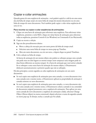 242 Capítulo 7: Criar layouts de páginas com CSS
Copiar e colar animações
Quando gostar de uma seqüência de animações , você poderá copiá-la e colá-la em uma outra
área da linha de tempo atual, em outra linha de tempo do mesmo documento ou em uma
linha de tempo de outro documento. Você também pode copiar e colar várias seqüências de
uma só vez.
Para recortar ou copiar e colar seqüências de animações:
1. Clique em uma barra de animação para selecionar uma seqüência. Para selecionar várias
seqüências, pressione a tecla Shift e clique em várias barras de animação; para selecionar
todas as seqüências, pressione Control+A (no Windows) ou Command+A (no Macintosh).
2. Copie ou recorte a seleção.
3. Siga um dos procedimentos abaixo:
■ Mova a cabeça de execução para um outro ponto da linha de tempo atual.
■ Selecione uma outra linha de tempo no menu pop-up Timeline.
■ Abra um outro documento, ou crie um novo, e depois clique no painel Timelines.
4. Cole a seleção na linha de tempo.
As barras de animação de um mesmo objeto não podem se sobrepor porque uma camada
não pode estar em dois lugares ao mesmo tempo (nem tampouco uma imagem pode ter
duas fontes diferentes ao mesmo tempo). Se a barra de animação que você estiver colando
for se sobrepor a uma outra barra de animação do mesmo objeto, o Dreamweaver
deslocará automaticamente o primeiro quadro que não se sobrepõe.
Há dois princípios a serem seguidos ao colar seqüências de animações em um outro
documento:
■ Se você copiar uma seqüência de animações para uma camada, e o novo documento tiver
uma camada com o mesmo nome, o Dreamweaver aplicará as propriedades de animação à
camada existente no novo documento.
■ Se você copiar uma seqüência de animações para uma camada, e o novo documento não
tiver uma camada com o mesmo nome, o Dreamweaver colará a camada (e seu conteúdo)
do documento original juntamente com a seqüência de animações. Para aplicar em uma
outra camada do novo documento a seqüência de animações colada, selecione Change
Object (Alterar objeto) no menu contextual e depois selecione o nome da segunda camada
no menu pop-up. Se desejar, exclua a camada que foi colada.
 