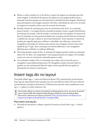 244 Capítulo 7: Criar layouts de páginas com CSS
■ Mostre e oculte camadas em vez de alterar o arquivo de origem nas animações que têm
várias imagens. A alternância de arquivos de origem de uma imagem poderá tornar a
animação mais lenta porque será necessário fazer o download da nova imagem. Não haverá
pausas perceptíveis nem imagens ausentes se for feito o download, de uma só vez, de todas
as imagens em camadas ocultas, antes da execução da animação.
■ Estenda as barras de animação para criar um movimento mais suave. Se a animação
parecer instável , e as imagens ficarem trocando de posição, arraste o quadro final da barra
de animação da camada, a fim de estender o movimento por mais quadros. O aumento da
barra de animação cria mais pontos de dados entre os pontos inicial e final do movimento
e também faz com que o objeto se mova mais lentamente. Tente aumentar o número de
quadros por segundo (qps) para melhorar a velocidade, mas saiba que a maioria dos
navegadores executados nos sistemas mais comuns não conseguem animar muito mais
rápido do que 15 qps. Teste a animação em sistemas diferentes e com navegadores
diferentes para estabelecer as melhores definições.
■ Não anime grandes mapas de bits. A animação de imagens grandes resulta em animações
lentas. Em vez disso, crie composições e mova pequenas partes da imagem. Por exemplo,
mostre um carro em movimento animando apenas as rodas.
■ Crie animações simples. Não crie animações que exijam mais recursos do que os
navegadores atuais podem proporcionar. Os navegadores sempre executam todos os
quadros em uma animação de linha de tempo, mesmo quando há uma queda no
desempenho do sistema ou da Internet.
Inserir tags div no layout
Você pode utilizar tags div para criar blocos de layout CSS e posicioná-los no documento.
Essas tags são especialmente úteis quando você tem uma folha de estilos CSS com estilos de
posicionamento anexada ao documento. O Dreamweaver permite inserir rapidamente uma
tag div e aplicar os estilos existentes a ela.
Para inserir uma tag div:
1. Na janela do documento, coloque o ponto de inserção no local onde a tag div deverá
aparecer.
NOTA
Você pode utilizar um arquivo de projetos do Dreamweaver como um ponto de partida
para o layout CSS. Na categoria Page Designs (CSS) da caixa de diálogo New
Document, selecione um arquivo (consulte “Criar um documento com base em um
arquivo de projeto do Dreamweaver” na página 103).
 