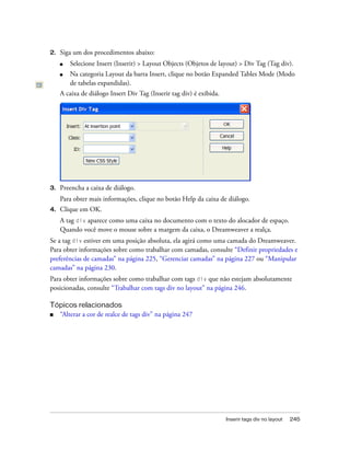Inserir tags div no layout 245
2. Siga um dos procedimentos abaixo:
■ Selecione Insert (Inserir) > Layout Objects (Objetos de layout) > Div Tag (Tag div).
■ Na categoria Layout da barra Insert, clique no botão Expanded Tables Mode (Modo
de tabelas expandidas).
A caixa de diálogo Insert Div Tag (Inserir tag div) é exibida.
3. Preencha a caixa de diálogo.
Para obter mais informações, clique no botão Help da caixa de diálogo.
4. Clique em OK.
A tag div aparece como uma caixa no documento com o texto do alocador de espaço.
Quando você move o mouse sobre a margem da caixa, o Dreamweaver a realça.
Se a tag div estiver em uma posição absoluta, ela agirá como uma camada do Dreamweaver.
Para obter informações sobre como trabalhar com camadas, consulte “Definir propriedades e
preferências de camadas” na página 225, “Gerenciar camadas” na página 227 ou “Manipular
camadas” na página 230.
Para obter informações sobre como trabalhar com tags div que não estejam absolutamente
posicionadas, consulte “Trabalhar com tags div no layout” na página 246.
Tópicos relacionados
■ “Alterar a cor de realce de tags div” na página 247
 
