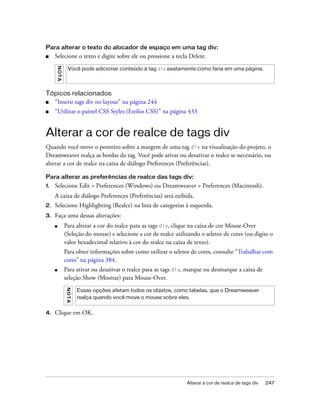Alterar a cor de realce de tags div 247
Para alterar o texto do alocador de espaço em uma tag div:
■ Selecione o texto e digite sobre ele ou pressione a tecla Delete.
Tópicos relacionados
■ “Inserir tags div no layout” na página 244
■ “Utilizar o painel CSS Styles (Estilos CSS)” na página 433
Alterar a cor de realce de tags div
Quando você move o ponteiro sobre a margem de uma tag div na visualização do projeto, o
Dreamweaver realça as bordas da tag. Você pode ativar ou desativar o realce se necessário, ou
alterar a cor de realce na caixa de diálogo Preferences (Preferências).
Para alterar as preferências de realce das tags div:
1. Selecione Edit > Preferences (Windows) ou Dreamweaver > Preferences (Macintosh).
A caixa de diálogo Preferences (Preferências) será exibida.
2. Selecione Highlighting (Realce) na lista de categorias à esquerda.
3. Faça uma dessas alterações:
■ Para alterar a cor do realce para as tags div, clique na caixa de cor Mouse-Over
(Seleção do mouse) e selecione a cor de realce utilizando o seletor de cores (ou digite o
valor hexadecimal relativo à cor do realce na caixa de texto).
Para obter informações sobre como utilizar o seletor de cores, consulte “Trabalhar com
cores” na página 384.
■ Para ativar ou desativar o realce para as tags div, marque ou desmarque a caixa de
seleção Show (Mostrar) para Mouse-Over.
4. Clique em OK.
NOTA
Você pode adicionar conteúdo à tag div exatamente como faria em uma página.
NOTA
Essas opções afetam todos os objetos, como tabelas, que o Dreamweaver
realça quando você move o mouse sobre eles.
 