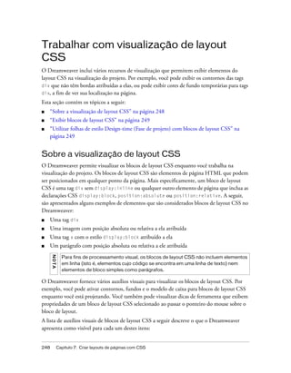 248 Capítulo 7: Criar layouts de páginas com CSS
Trabalhar com visualização de layout
CSS
O Dreamweaver inclui vários recursos de visualização que permitem exibir elementos do
layout CSS na visualização do projeto. Por exemplo, você pode exibir os contornos das tags
div que não têm bordas atribuídas a elas, ou pode exibir cores de fundo temporárias para tags
div, a fim de ver sua localização na página.
Esta seção contém os tópicos a seguir:
■ “Sobre a visualização de layout CSS” na página 248
■ “Exibir blocos de layout CSS” na página 249
■ “Utilizar folhas de estilo Design-time (Fase de projeto) com blocos de layout CSS” na
página 249
Sobre a visualização de layout CSS
O Dreamweaver permite visualizar os blocos de layout CSS enquanto você trabalha na
visualização do projeto. Os blocos de layout CSS são elementos de página HTML que podem
ser posicionados em qualquer ponto da página. Mais especificamente, um bloco de layout
CSS é uma tag div sem display:inline ou qualquer outro elemento de página que inclua as
declarações CSS display:block, position:absolute ou position:relative. A seguir,
são apresentados alguns exemplos de elementos que são considerados blocos de layout CSS no
Dreamweaver:
■ Uma tag div
■ Uma imagem com posição absoluta ou relativa a ela atribuída
■ Uma tag a com o estilo display:block atribuído a ela
■ Um parágrafo com posição absoluta ou relativa a ele atribuída
O Dreamweaver fornece vários auxílios visuais para visualizar os blocos de layout CSS. Por
exemplo, você pode ativar contornos, fundos e o modelo de caixa para blocos de layout CSS
enquanto você está projetando. Você também pode visualizar dicas de ferramenta que exibem
propriedades de um bloco de layout CSS selecionado ao passar o ponteiro do mouse sobre o
bloco de layout.
A lista de auxílios visuais de blocos de layout CSS a seguir descreve o que o Dreamweaver
apresenta como visível para cada um destes itens:
NOTA
Para fins de processamento visual, os blocos de layout CSS não incluem elementos
em linha (isto é, elementos cujo código se encontra em uma linha de texto) nem
elementos de bloco simples como parágrafos.
 