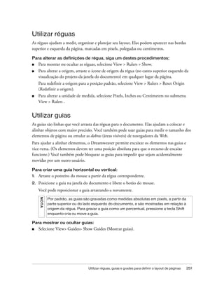 Utilizar réguas, guias e grades para definir o layout de páginas 251
Utilizar réguas
As réguas ajudam a medir, organizar e planejar seu layout. Elas podem aparecer nas bordas
superior e esquerda da página, marcadas em pixels, polegadas ou centímetros.
Para alterar as definições de régua, siga um destes procedimentos:
■ Para mostrar ou ocultar as réguas, selecione View > Rulers > Show.
■ Para alterar a origem, arraste o ícone de origem da régua (no canto superior esquerdo da
visualização do projeto da janela do documento) em qualquer lugar da página.
Para redefinir a origem para a posição padrão, selecione View > Rulers > Reset Origin
(Redefinir a origem).
■ Para alterar a unidade de medida, selecione Pixels, Inches ou Centimeters no submenu
View > Rulers .
Utilizar guias
As guias são linhas que você arrasta das réguas para o documento. Elas ajudam a colocar e
alinhar objetos com maior precisão. Você também pode usar guias para medir o tamanho dos
elementos de página ou emular as dobras (áreas visíveis) de navegadores da Web.
Para ajudar a alinhar elementos, o Dreamweaver permite encaixar os elementos nas guias e
vice-versa. (Os elementos devem ter uma posição absoluta para que o recurso de encaixe
funcione.) Você também pode bloquear as guias para impedir que sejam acidentalmente
movidas por um outro usuário.
Para criar uma guia horizontal ou vertical:
1. Arraste o ponteiro do mouse a partir da régua correspondente.
2. Posicione a guia na janela do documento e libere o botão do mouse.
Você pode reposicionar a guia arrastando-a novamente.
Para mostrar ou ocultar guias:
■ Selecione View> Guides> Show Guides (Mostrar guias).
NOTA
Por padrão, as guias são gravadas como medidas absolutas em pixels, a partir da
parte superior ou do lado esquerdo do documento, e são mostradas em relação à
origem da régua. Para gravar a guia como um percentual, pressione a tecla Shift
enquanto cria ou move a guia.
 