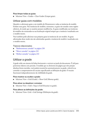 Utilizar réguas, guias e grades para definir o layout de páginas 253
Para limpar todas as guias:
■ Selecione View > Guides > Clear Guides (Limpar guias).
Utilizar guias com modelos
Quando se adicionam guias a um modelo do Dreamweaver, todas as instâncias do modelo
herdam essas guias. Nas instâncias de modelos, entretanto, as guias são tratadas como regiões
editáveis, de modo que os usuários possam modificá-las. As guias modificadas nas instâncias
de modelos são restauradas na sua localização original sempre que a instância é atualizada com
o modelo-mestre.
Você também pode adicionar suas próprias guias às instâncias de um modelo. As guias
adicionadas desse modo não são substituídas quando a instância do modelo é atualizada com
o modelo-mestre.
Tópicos relacionados
■ “Redimensionar camadas” na página 230
■ “Mover camadas” na página 232
■ “Alinhar camadas” na página 232
Utilizar a grade
A grade exibe um sistema de linhas horizontais e verticais na janela do documento. É útil para
posicionar objetos com precisão. À medida que os elementos da página que têm posição
absoluta forem movidos, você poderá encaixá-los automaticamente na grade e alterá-la ou
controlar o comportamento de encaixe especificando as definições da grade. O encaixe
funcionará independentemente da visibilidade da grade.
Para mostrar ou ocultar a grade:
■ Selecione View > Grid (Grade) > Show Grid (Mostrar grade).
Para ativar ou desativar o encaixe:
■ Selecione View > Grid > Snap to Grid (Encaixar na grade).
Para alterar as definições da grade:
1. Selecione View> Grid > Grid Settings (Definições da grade).
 