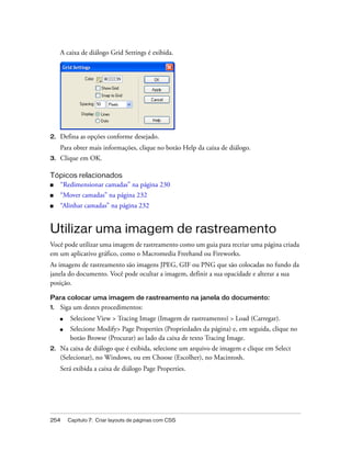 254 Capítulo 7: Criar layouts de páginas com CSS
A caixa de diálogo Grid Settings é exibida.
2. Defina as opções conforme desejado.
Para obter mais informações, clique no botão Help da caixa de diálogo.
3. Clique em OK.
Tópicos relacionados
■ “Redimensionar camadas” na página 230
■ “Mover camadas” na página 232
■ “Alinhar camadas” na página 232
Utilizar uma imagem de rastreamento
Você pode utilizar uma imagem de rastreamento como um guia para recriar uma página criada
em um aplicativo gráfico, como o Macromedia Freehand ou Fireworks.
As imagens de rastreamento são imagens JPEG, GIF ou PNG que são colocadas no fundo da
janela do documento. Você pode ocultar a imagem, definir a sua opacidade e alterar a sua
posição.
Para colocar uma imagem de rastreamento na janela do documento:
1. Siga um destes procedimentos:
■ Selecione View > Tracing Image (Imagem de rastreamento) > Load (Carregar).
■ Selecione Modify> Page Properties (Propriedades da página) e, em seguida, clique no
botão Browse (Procurar) ao lado da caixa de texto Tracing Image.
2. Na caixa de diálogo que é exibida, selecione um arquivo de imagem e clique em Select
(Selecionar), no Windows, ou em Choose (Escolher), no Macintosh.
Será exibida a caixa de diálogo Page Properties.
 