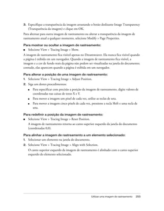 Utilizar uma imagem de rastreamento 255
3. Especifique a transparência da imagem arrastando o botão deslizante Image Transparency
(Transparência da imagem) e clique em OK.
Para alternar para outra imagem de rastreamento ou alterar a transparência da imagem de
rastreamento atual a qualquer momento, selecione Modify > Page Properties.
Para mostrar ou ocultar a imagem de rastreamento:
■ Selecione View > Tracing Image > Show.
A imagem de rastreamento fica visível apenas no Dreamweaver. Ela nunca fica visível quando
a página é exibida em um navegador. Quando a imagem de rastreamento fica visível, a
imagem e a cor de fundo reais da página não podem ser visualizadas na janela do documento;
contudo, elas aparecem quando a página é exibida em um navegador.
Para alterar a posição de uma imagem de rastreamento:
1. Selecione View > Tracing Image > Adjust Position.
2. Siga um destes procedimentos:
■ Para especificar com precisão a posição da imagem de rastreamento, digite valores de
coordenadas nas caixas de texto X e Y.
■ Para mover a imagem um pixel de cada vez, utilize as teclas de seta.
■ Para mover a imagem cinco pixels de cada vez, pressione a tecla Shift e uma tecla de
seta.
Para redefinir a posição da imagem de rastreamento:
■ Selecione View > Tracing Image > Reset Position.
A imagem de rastreamento retorna ao canto superior esquerdo da janela do documento
(coordenadas 0,0).
Para alinhar a imagem de rastreamento a um elemento selecionado:
1. Selecionar um elemento na janela do documento.
2. Selecione View > Tracing Image > Align with Selection.
O canto superior esquerdo da imagem de rastreamento é alinhado com o canto superior
esquerdo do elemento selecionado.
 