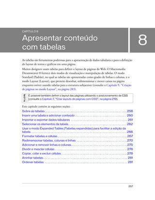 257
8
CAPÍTULO 8
Apresentar conteúdo
com tabelas
As tabelas são ferramentas poderosas para a apresentação de dados tabulares e para a definição
do layout de textos e gráficos em uma página.
Muitos designers usam tabelas para definir o layout de páginas da Web. O Macromedia
Dreamweaver 8 fornece dois modos de visualização e manipulação de tabelas: O modo
Standard (Padrão), no qual as tabelas são apresentadas como grades de linhas e colunas, e o
modo Layout (Layout), que permite desenhar, redimensionar e mover caixas na página
enquanto estiver usando tabelas para a estrutura subjacente (consulte o Capítulo 9, “Criação
de páginas no modo Layout”, na página 283).
Este capítulo contém as seguintes seções:
Sobre as tabelas . . . . . . . . . . . . . . . . . . . . . . . . . . . . . . . . . . . . . . . . . . . . . . . . . . . . . . . . .258
Inserir uma tabela e adicionar conteúdo . . . . . . . . . . . . . . . . . . . . . . . . . . . . . . . . . . . 260
Importar e exportar dados tabulares . . . . . . . . . . . . . . . . . . . . . . . . . . . . . . . . . . . . . . . 261
Selecionar os elementos da tabela. . . . . . . . . . . . . . . . . . . . . . . . . . . . . . . . . . . . . . . . .262
Usar o modo Expanded Tables (Tabelas expandidas) para facilitar a edição da
tabela. . . . . . . . . . . . . . . . . . . . . . . . . . . . . . . . . . . . . . . . . . . . . . . . . . . . . . . . . . . . . . . . . . .266
Formatar tabelas e células . . . . . . . . . . . . . . . . . . . . . . . . . . . . . . . . . . . . . . . . . . . . . . . .267
Redimensionar tabelas, colunas e linhas . . . . . . . . . . . . . . . . . . . . . . . . . . . . . . . . . . .270
Adicionar e remover linhas e colunas. . . . . . . . . . . . . . . . . . . . . . . . . . . . . . . . . . . . . . .275
Dividir e mesclar células . . . . . . . . . . . . . . . . . . . . . . . . . . . . . . . . . . . . . . . . . . . . . . . . . .276
Copiar, colar e excluir células. . . . . . . . . . . . . . . . . . . . . . . . . . . . . . . . . . . . . . . . . . . . . .278
Aninhar tabelas . . . . . . . . . . . . . . . . . . . . . . . . . . . . . . . . . . . . . . . . . . . . . . . . . . . . . . . . . . 281
Ordenar tabelas . . . . . . . . . . . . . . . . . . . . . . . . . . . . . . . . . . . . . . . . . . . . . . . . . . . . . . . . . 281
NOTA
É possível também definir o layout das páginas utilizando o posicionamento de CSS
(consulte o Capítulo 7, “Criar layouts de páginas com CSS”, na página 219).
 