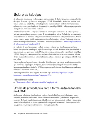 258 Capítulo 8: Apresentar conteúdo com tabelas
Sobre as tabelas
As tabelas são ferramentas poderosas para a apresentação de dados tabulares e para a definição
do layout de textos e gráficos em uma página HTML. Uma tabela consiste em uma ou mais
linhas, sendo que cada linha é formada por uma ou mais células. Embora normalmente as
colunas não sejam especificadas de forma explícita no código HTML, o Dreamweaver permite
manipulá-las, bem como linhas e células.
O Dreamweaver exibe a largura da tabela e da coluna para cada coluna da tabela quando a
tabela é selecionada ou quando o ponto de inserção está na tabela. Ao lado das larguras, estão
as setas relativas ao menu do cabeçalho da tabela e aos menus do cabeçalho da coluna. Use os
menus para ter acesso rápido a alguns comandos relacionados a tabelas. Você pode ativar ou
desativar as larguras e os menus, conforme a necessidade (consulte o “Exibir larguras e menus
de tabelas e colunas” na página 274).
Se você não vir uma largura para a tabela ou para a coluna, isso significa que a tabela ou
coluna não possuem uma largura específica no código HTML. Se aparecerem dois números, a
largura visual que aparece no modo Design não coincide com o que foi especificado no código
HTML. Isto poderá ocorrer quando a tabela é redimensionada arrastando seu canto inferior
direito ou quando o conteúdo adicionado a uma célula é maior do que a largura definida para
essa célula.
Por exemplo, se a largura de uma coluna for definida como 200 pixels, ao adicionar conteúdo
que aumente a largura para 250 pixels, dois números aparecerão para essa coluna: 200 (a
largura especificada no código) e (250) entre parênteses (a largura visual da coluna, na forma
como ele é processada na sua tela).
Para compatibilizar as duas larguras de coluna, veja “Tornar as larguras das colunas
consistentes com as larguras visuais” na página 273.
Tópicos relacionados
■ “Inserir uma tabela e adicionar conteúdo” na página 260
Ordem de precedência para a formatação de tabelas
em HTML
Ao formatar tabelas na visualização do projeto, é possível definir propriedades para toda a
tabela ou para linhas, colunas ou células selecionadas da tabela. Quando uma propriedade,
como cor de fundo ou alinhamento, é definida com um valor para toda a tabela e outro valor
para células individuais, a formatação da célula tem precedência sobre a formatação da linha,
que, por sua vez, tem precedência sobre a formação da tabela.
 
