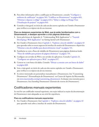 26 Introdução
5. Para obter informações sobre a codificação no Dreamweaver, consulte “Configurar o
ambiente de codificação” na página 583, “Codificar no Dreamweaver” na página 603,
“Otimizar e depurar o código” na página 633 e “Editar o código na Design View
(Visualização do projeto)” na página 643.
6. Consulte a visão geral, no início de cada um dos outros capítulos em Usando o Dreamweaver
para verificar se os tópicos são de seu interesse.
Para os designers experientes da Web, que já estão familiarizados com o
Dreamweaver, e desejam aprender a criar páginas dinâmicas:
1. Inicie pela leitura de Appendix A, “Understanding Web Applications” e “Tutorial:
Developing a Web Application” no Getting Started with Dreamweaver.
2. Em Usando o Dreamweaver, leia o Capítulo 1, “Explorar a área de trabalho”, na página 43
para aprender sobre os novos aspectos da interface de usuário do Dreamweaver e depois leia
“Otimizar a área de trabalho para desenvolvimento visual” na página 721.
3. Familiarize-se com o fluxo de trabalho do Dreamweaver para páginas dinâmicas lendo
“Fluxo de trabalho para projetos de páginas dinâmicas” na página 735.
4. Configure um servidor da Web e um servidor de aplicativos. Consulte Capítulo 23,
“Configurar um aplicativo para a Web”, na página 657.
5. Conecte-se a um banco de dados. Consulte “Efetuar a conexão com um banco de dados”
na página 668.
6. Leia a visão geral, no início de cada um dos outros capítulos em Usando o Dreamweaver,
para verificar se os tópicos são de seu interesse.
7. Se estiver interessado em personalizar manualmente o Dreamweaver, leia “Customizing
Dreamweaver“ (Personalização do Dreamweaver) no Centro de Suporte da Macromedia,
em www.macromedia.com/go/customizing_dreamweaver. Se desejar criar extensões para o
Dreamweaver, leia Extending Dreamweaver (Extensão dos recursos do Dreamweaver).
Codificadores manuais experientes
Se você for um codificador manual experiente, esta seção indicará as seções da documentação
do Dreamweaver mais adequadas ao seu nível de experiência.
Para os codificadores manuais experientes:
1. Em Usando o Dreamweaver, leia Capítulo 1, “Explorar a área de trabalho”, na página 43
para aprender mais sobre a interface de usuário do Dreamweaver.
 