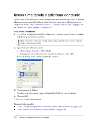 260 Capítulo 8: Apresentar conteúdo com tabelas
Inserir uma tabela e adicionar conteúdo
Utilize a barra Insert (Inserir) ou o menu Insert (Inserir) para criar uma nova tabela. É possível
adicionar textos e imagens às células da tabela do mesmo modo que se adicionam textos e
imagens fora de uma tabela (consulte o Capítulo 13, “Inserir e formatar texto”, na página 405
e o Capítulo 14, “Inserir imagens”, na página 445).
Para inserir uma tabela:
1. Na visualização do projeto da janela do documento, coloque o ponto de inserção no local
onde deseja que a tabela seja exibida.
2. Siga um dos procedimentos abaixo:
■ Selecione Insert (Inserir) > Table (Tabela).
■ Na categoria Common (Comuns) da barra Insert, clique no botão Table.
A caixa de diálogo Insert Table (Inserir tabela) é exibida.
3. Preencha a caixa de diálogo.
Para obter mais informações, clique no botão Help (Ajuda) da caixa de diálogo.
4. Clique em OK.
A tabela será exibida no documento.
Tópicos relacionados
■ “Exibir e configurar as propriedades de tabelas, células, linhas e colunas” na página 267
■ “Editar atributos de acessibilidade para uma tabela” na página 268
NOTA
Se o documento estiver em branco, o único local para colocar o ponto de inserção
será o início do documento.
 