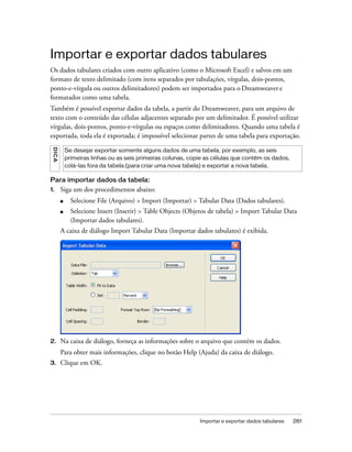 Importar e exportar dados tabulares 261
Importar e exportar dados tabulares
Os dados tabulares criados com outro aplicativo (como o Microsoft Excel) e salvos em um
formato de texto delimitado (com itens separados por tabulações, vírgulas, dois-pontos,
ponto-e-vírgula ou outros delimitadores) podem ser importados para o Dreamweaver e
formatados como uma tabela.
Também é possível exportar dados da tabela, a partir do Dreamweaver, para um arquivo de
texto com o conteúdo das células adjacentes separado por um delimitador. É possível utilizar
vírgulas, dois-pontos, ponto-e-vírgulas ou espaços como delimitadores. Quando uma tabela é
exportada, toda ela é exportada; é impossível selecionar partes de uma tabela para exportação.
Para importar dados da tabela:
1. Siga um dos procedimentos abaixo:
■ Selecione File (Arquivo) > Import (Importar) > Tabular Data (Dados tabulares).
■ Selecione Insert (Inserir) > Table Objects (Objetos de tabela) > Import Tabular Data
(Importar dados tabulares).
A caixa de diálogo Import Tabular Data (Importar dados tabulares) é exibida.
2. Na caixa de diálogo, forneça as informações sobre o arquivo que contém os dados.
Para obter mais informações, clique no botão Help (Ajuda) da caixa de diálogo.
3. Clique em OK.
DICA
Se desejar exportar somente alguns dados de uma tabela, por exemplo, as seis
primeiras linhas ou as seis primeiras colunas, copie as células que contêm os dados,
colá-las fora da tabela (para criar uma nova tabela) e exportar a nova tabela.
 