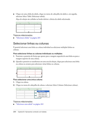 264 Capítulo 8: Apresentar conteúdo com tabelas
■ Clique em uma célula da tabela, clique no menu de cabeçalho da tabela e, em seguida,
selecione Select Table (Selecionar tabela).
Alças de seleção são exibidas na borda inferior e direita da tabela selecionada.
Tópicos relacionados
■ “Selecionar células” na página 265
Selecionar linhas ou colunas
É possível selecionar uma linha ou coluna individual ou selecionar múltiplas linhas ou
colunas.
Para selecionar linhas ou colunas individuais ou múltiplas:
1. Posicione o ponteiro de forma que aponte para a margem esquerda de uma linha ou para a
margem superior de uma coluna.
2. Quando o ponteiro se transformar em uma seta de seleção, clique para selecionar uma linha
ou coluna ou arrastar para selecionar várias linhas ou colunas.
Para selecionar uma única coluna:
1. Clique na coluna.
2. Clique no menu de cabeçalho da coluna e selecione Select Column (Selecionar coluna).
Tópicos relacionados
■ “Selecionar uma tabela” na página 263
 