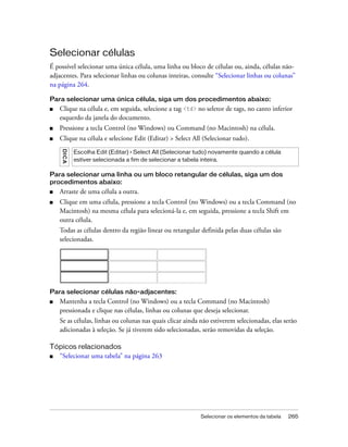 Selecionar os elementos da tabela 265
Selecionar células
É possível selecionar uma única célula, uma linha ou bloco de células ou, ainda, células não-
adjacentes. Para selecionar linhas ou colunas inteiras, consulte “Selecionar linhas ou colunas”
na página 264.
Para selecionar uma única célula, siga um dos procedimentos abaixo:
■ Clique na célula e, em seguida, selecione a tag <td> no seletor de tags, no canto inferior
esquerdo da janela do documento.
■ Pressione a tecla Control (no Windows) ou Command (no Macintosh) na célula.
■ Clique na célula e selecione Edit (Editar) > Select All (Selecionar tudo).
Para selecionar uma linha ou um bloco retangular de células, siga um dos
procedimentos abaixo:
■ Arraste de uma célula a outra.
■ Clique em uma célula, pressione a tecla Control (no Windows) ou a tecla Command (no
Macintosh) na mesma célula para selecioná-la e, em seguida, pressione a tecla Shift em
outra célula.
Todas as células dentro da região linear ou retangular definida pelas duas células são
selecionadas.
Para selecionar células não-adjacentes:
■ Mantenha a tecla Control (no Windows) ou a tecla Command (no Macintosh)
pressionada e clique nas células, linhas ou colunas que deseja selecionar.
Se as células, linhas ou colunas nas quais clicar ainda não estiverem selecionadas, elas serão
adicionadas à seleção. Se já tiverem sido selecionadas, serão removidas da seleção.
Tópicos relacionados
■ “Selecionar uma tabela” na página 263
DICA
Escolha Edit (Editar) > Select All (Selecionar tudo) novamente quando a célula
estiver selecionada a fim de selecionar a tabela inteira.
 