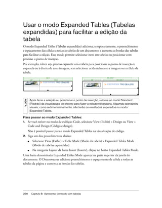 266 Capítulo 8: Apresentar conteúdo com tabelas
Usar o modo Expanded Tables (Tabelas
expandidas) para facilitar a edição da
tabela
O modo Expanded Tables (Tabelas expandidas) adiciona, temporariamente, o preenchimento
e espaçamento das células a todas as tabelas de um documento e aumenta as bordas das tabelas
para facilitar a edição. Esse modo permite selecionar itens em tabelas ou posicionar com
precisão o ponto de inserção.
Por exemplo, talvez seja preciso expandir uma tabela para posicionar o ponto de inserção à
esquerda ou à direita de uma imagem, sem selecionar acidentalmente a imagem ou a célula da
tabela.
Para passar ao modo Expanded Tables:
1. Se você estiver no modo de exibição Code, selecione View (Exibir) > Design ou View >
Code and Design (Código e design).
Não é possível passar para o modo Expanded Tables na visualização de código.
2. Siga um dos procedimentos abaixo:
■ Selecione View (Exibir) > Table Mode (Modo da tabela) > Expanded Tables Mode
(Modo de tabelas expandidas).
■ Na categoria Layout da barra Insert (Inserir), clique no botão Expanded Tables Mode.
Uma barra denominada Expanded Tables Mode aparece na parte superior da janela do
documento. O Dreamweaver adiciona preenchimento e espaçamento de célula a todas as
tabelas da página e aumenta as bordas das tabelas.
NOTA
Após fazer a seleção ou posicionar o ponto de inserção, retorne ao modo Standard
(Padrão) da visualização do projeto para fazer a edição necessária. Algumas operações
visuais, como redimensionamento, não terão os resultados esperados no modo
Expanded Tables.
 
