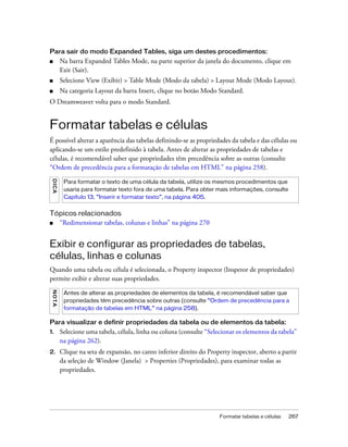 Formatar tabelas e células 267
Para sair do modo Expanded Tables, siga um destes procedimentos:
■ Na barra Expanded Tables Mode, na parte superior da janela do documento, clique em
Exit (Sair).
■ Selecione View (Exibir) > Table Mode (Modo da tabela) > Layout Mode (Modo Layout).
■ Na categoria Layout da barra Insert, clique no botão Modo Standard.
O Dreamweaver volta para o modo Standard.
Formatar tabelas e células
É possível alterar a aparência das tabelas definindo-se as propriedades da tabela e das células ou
aplicando-se um estilo predefinido à tabela. Antes de alterar as propriedades de tabelas e
células, é recomendável saber que propriedades têm precedência sobre as outras (consulte
“Ordem de precedência para a formatação de tabelas em HTML” na página 258).
Tópicos relacionados
■ “Redimensionar tabelas, colunas e linhas” na página 270
Exibir e configurar as propriedades de tabelas,
células, linhas e colunas
Quando uma tabela ou célula é selecionada, o Property inspector (Inspetor de propriedades)
permite exibir e alterar suas propriedades.
Para visualizar e definir propriedades da tabela ou de elementos da tabela:
1. Selecione uma tabela, célula, linha ou coluna (consulte “Selecionar os elementos da tabela”
na página 262).
2. Clique na seta de expansão, no canto inferior direito do Property inspector, aberto a partir
da seleção de Window (Janela) > Properties (Propriedades), para examinar todas as
propriedades.
DICA
Para formatar o texto de uma célula da tabela, utilize os mesmos procedimentos que
usaria para formatar texto fora de uma tabela. Para obter mais informações, consulte
Capítulo 13, “Inserir e formatar texto”, na página 405.
NOTA
Antes de alterar as propriedades de elementos da tabela, é recomendável saber que
propriedades têm precedência sobre outras (consulte “Ordem de precedência para a
formatação de tabelas em HTML” na página 258).
 