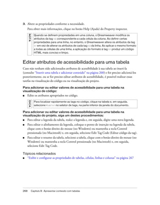 268 Capítulo 8: Apresentar conteúdo com tabelas
3. Altere as propriedades conforme a necessidade.
Para obter mais informações, clique no botão Help (Ajuda) do Property inspector.
Editar atributos de acessibilidade para uma tabela
Caso não tenham sido adicionados atributos de acessibilidade à sua tabela ao inseri-la
(consulte “Inserir uma tabela e adicionar conteúdo” na página 260) e for preciso adicioná-los
posteriormente, ou se for preciso editar atributos de acessibilidade, é possível realizar essas
tarefas na visualização do código ou na visualização do projeto.
Para adicionar ou editar valores de acessibilidade para uma tabela na
visualização de código:
■ Edite os atributos apropriados no código.
Para adicionar ou editar valores de acessibilidade para uma tabela na
visualização do projeto, siga um destes procedimentos:
■ Para editar a legenda da tabela, realce a legenda e, em seguida, digite uma nova legenda.
■ Para editar o alinhamento da legenda, coloque o ponto de inserção na legenda da tabela,
clique com o botão direito do mouse (no Windows) ou mantenha a tecla Control
pressionada (no Macintosh) e, em seguida, selecione Edit Tag Code (Editar código da tag).
■ Para editar o resumo da tabela, selecione a tabela, clique com o botão direito do mouse (no
Windows) ou mantenha a tecla Control pressionada (no Macintosh) e, em seguida,
selecione Edit Tag Code.
Tópicos relacionados
■ “Exibir e configurar as propriedades de tabelas, células, linhas e colunas” na página 267
NOTA
Quando se definem propriedades em uma coluna, o Dreamweaver modifica os
atributos da tag td correspondente a cada célula da coluna. Ao definir certas
propriedades para uma linha, no entanto, o Dreamweaver altera os atributos da tag
tr em vez de alterar os atributos de cada tag td da linha. Ao aplicar o mesmo formato
a todas as células de uma linha, a aplicação do formato à tag tr produz um código
HTML mais conciso e limpo.
DICA
Para localizar rapidamente as tags no código, clique na tabela e, em seguida,
selecione <table> no seletor de tags, na parte inferior da janela do documento.
 