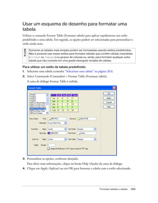 Formatar tabelas e células 269
Usar um esquema de desenho para formatar uma
tabela
Utilizar o comando Format Table (Formatar tabela) para aplicar rapidamente um estilo
predefinido a uma tabela. Em seguida, as opções podem ser selecionadas para personalizar o
estilo ainda mais.
Para utilizar um estilo de tabela predefinido:
1. Selecione uma tabela (consulte “Selecionar uma tabela” na página 263).
2. Select Commands (Comandos) > Format Table (Formatar tabela).
A caixa de diálogo Format Table é exibida.
3. Personalizar as opções, conforme desejado.
Para obter mais informações, clique no botão Help (Ajuda) da caixa de diálogo.
4. Clique em Apply (Aplicar) ou em OK para formatar a tabela com o estilo selecionado.
NOTA
Somente as tabelas mais simples podem ser formatadas usando estilos predefinidos.
Não é possível usar esses estilos para formatar tabelas que contêm células mescladas
(colspan ou rowspan) ou grupos de colunas ou, ainda, para formatar qualquer outra
tabela que não consista em uma grade retangular simples de células.
 
