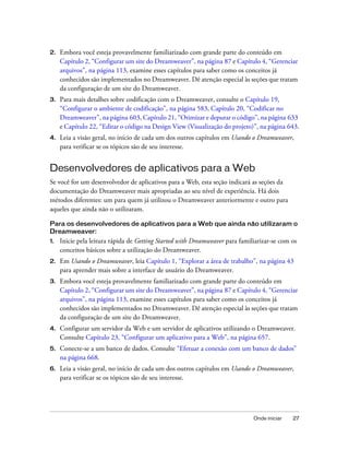 Onde iniciar 27
2. Embora você esteja provavelmente familiarizado com grande parte do conteúdo em
Capítulo 2, “Configurar um site do Dreamweaver”, na página 87 e Capítulo 4, “Gerenciar
arquivos”, na página 113, examine esses capítulos para saber como os conceitos já
conhecidos são implementados no Dreamweaver. Dê atenção especial às seções que tratam
da configuração de um site do Dreamweaver.
3. Para mais detalhes sobre codificação com o Dreamweaver, consulte o Capítulo 19,
“Configurar o ambiente de codificação”, na página 583, Capítulo 20, “Codificar no
Dreamweaver”, na página 603, Capítulo 21, “Otimizar e depurar o código”, na página 633
e Capítulo 22, “Editar o código na Design View (Visualização do projeto)”, na página 643.
4. Leia a visão geral, no início de cada um dos outros capítulos em Usando o Dreamweaver,
para verificar se os tópicos são de seu interesse.
Desenvolvedores de aplicativos para a Web
Se você for um desenvolvedor de aplicativos para a Web, esta seção indicará as seções da
documentação do Dreamweaver mais apropriadas ao seu nível de experiência. Há dois
métodos diferentes: um para quem já utilizou o Dreamweaver anteriormente e outro para
aqueles que ainda não o utilizaram.
Para os desenvolvedores de aplicativos para a Web que ainda não utilizaram o
Dreamweaver:
1. Inicie pela leitura rápida de Getting Started with Dreamweaver para familiarizar-se com os
conceitos básicos sobre a utilização do Dreamweaver.
2. Em Usando o Dreamweaver, leia Capítulo 1, “Explorar a área de trabalho”, na página 43
para aprender mais sobre a interface de usuário do Dreamweaver.
3. Embora você esteja provavelmente familiarizado com grande parte do conteúdo em
Capítulo 2, “Configurar um site do Dreamweaver”, na página 87 e Capítulo 4, “Gerenciar
arquivos”, na página 113, examine esses capítulos para saber como os conceitos já
conhecidos são implementados no Dreamweaver. Dê atenção especial às seções que tratam
da configuração de um site do Dreamweaver.
4. Configurar um servidor da Web e um servidor de aplicativos utilizando o Dreamweaver.
Consulte Capítulo 23, “Configurar um aplicativo para a Web”, na página 657.
5. Conecte-se a um banco de dados. Consulte “Efetuar a conexão com um banco de dados”
na página 668.
6. Leia a visão geral, no início de cada um dos outros capítulos em Usando o Dreamweaver,
para verificar se os tópicos são de seu interesse.
 