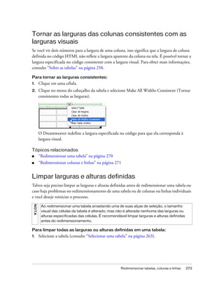 Redimensionar tabelas, colunas e linhas 273
Tornar as larguras das colunas consistentes com as
larguras visuais
Se você vir dois números para a largura de uma coluna, isso significa que a largura de coluna
definida no código HTML não reflete a largura aparente da coluna na tela. É possível tornar a
largura especificada no código consistente com a largura visual. Para obter mais informações,
consulte “Sobre as tabelas” na página 258.
Para tornar as larguras consistentes:
1. Clique em uma célula.
2. Clique no menu do cabeçalho da tabela e selecione Make All Widths Consistent (Tornar
consistentes todas as larguras).
O Dreamweaver redefine a largura especificada no código para que ela corresponda à
largura visual.
Tópicos relacionados
■ “Redimensionar uma tabela” na página 270
■ “Redimensionar colunas e linhas” na página 271
Limpar larguras e alturas definidas
Talvez seja preciso limpar as larguras e alturas definidas antes de redimensionar uma tabela ou
caso haja problemas no redimensionamento de uma tabela ou de colunas ou linhas individuais
e você deseje reiniciar o processo.
Para limpar todas as larguras ou alturas definidas em uma tabela:
1. Selecione a tabela (consulte “Selecionar uma tabela” na página 263).
NOTA
Ao redimensionar uma tabela arrastando uma de suas alças de seleção, o tamanho
visual das células da tabela é alterado, mas não é alterada nenhuma das larguras ou
alturas especificadas das células. É recomendável limpar larguras e alturas definidas
antes do redimensionamento.
 