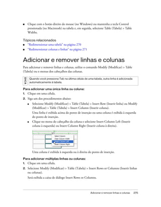 Adicionar e remover linhas e colunas 275
■ Clique com o botão direito do mouse (no Windows) ou mantenha a tecla Control
pressionada (no Macintosh) na tabela e, em seguida, selecione Table (Tabela) > Table
Widths.
Tópicos relacionados
■ “Redimensionar uma tabela” na página 270
■ “Redimensionar colunas e linhas” na página 271
Adicionar e remover linhas e colunas
Para adicionar e remover linhas e colunas, utilize o comando Modify (Modificar) > Table
(Tabela) ou o menus dos cabeçalhos das colunas.
Para adicionar uma única linha ou coluna:
1. Clique em uma célula.
2. Siga um dos procedimentos abaixo:
■ Selecione Modify (Modificar) > Table (Tabela) > Insert Row (Inserir linha) ou Modify
(Modificar) > Table (Tabela) > Insert Column (Inserir coluna).
Uma linha é exibida acima do ponto de inserção ou uma coluna é exibida à esquerda
do ponto de inserção.
■ Clique no menu do cabeçalho da coluna e selecione Insert Column Left (Inserir
coluna à esquerda) ou Insert Column Right (Inserir coluna à direita).
Uma coluna é exibida à esquerda ou à direita do ponto de inserção.
Para adicionar múltiplas linhas ou colunas:
1. Clique em uma célula.
2. Selecione Modify (Modificar) > Table (Tabela) > Insert Rows or Columns (Inserir linhas
ou colunas).
Será exibida a caixa de diálogo Insert Rows or Columns.
DICA
Quando você pressiona Tab na última célula de uma tabela, outra linha é adicionada
automaticamente à tabela.
 