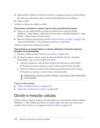 276 Capítulo 8: Apresentar conteúdo com tabelas
3. Selecione Rows (Linhas) ou Columns (Colunas) e, em seguida, preencha a caixa de diálogo.
Para obter mais informações, clique no botão Help (Ajuda) da caixa de diálogo.
4. Clique em OK.
As linhas ou colunas são exibidas na tabela.
Para excluir uma linha ou coluna, siga um dos procedimentos abaixo:
■ Clique em uma célula da linha ou coluna que deseja excluir e selecione Modify
(Modificar) > Table (Tabela) > Delete Row (Excluir linha) ou Modify (Modificar) > Table
(Tabela) > Delete Column (Excluir coluna).
■ Selecione a linha ou coluna inteira (consulte“Selecionar linhas ou colunas” na página 264)
e selecione Edit (Editar) > Clear (Limpar) ou pressione a tecla Delete.
A linha ou coluna inteira desaparece da tabela.
Para adicionar ou excluir linhas ou colunas utilizando o Property inspector
(Inspetor de propriedades):
1. Selecione a tabela (consulte “Selecionar uma tabela” na página 263).
2. No Property inspector, aberto a partir da seleção de Window (Janela) > Properties
(Propriedades), siga um dos procedimentos abaixo:
■ Aumente ou diminua o valor de Rows (Linhas) para adicionar ou excluir linhas.
O Dreamweaver permite adicionar e remover linhas na parte inferior da tabela.
■ Aumente ou diminua o valor de Cols (Colunas) para adicionar ou excluir colunas.
O Dreamweaver adiciona e remove colunas à direita da tabela.
Tópicos relacionados
■ “Inserir uma tabela repetitiva” na página 351
■ “Exibir vários resultados de recordsets” na página 806
Dividir e mesclar células
Utilize o Property inspector (Inspetor de propriedades) ou os comandos do submenu Modify
(Modificar) > Table (Tabela) para dividir ou mesclar células. Para obter mais informações,
consulte “Sobre a divisão e a mesclagem de células da tabela” na página 259.
NOTA
O Dreamweaver não avisa quando as linhas ou colunas que contêm dados estão
sendo excluídas.
 