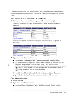 Dividir e mesclar células 277
Como método alternativo para mesclar e dividir células, o Dreamweaver também fornece
ferramentas para aumentar e diminuir o número de linhas ou colunas estendidas por uma
célula.
Para mesclar duas ou mais células de uma tabela:
1. Selecione as células em uma linha contígua, usando o formato retangular.
Na ilustração a seguir, a seleção é um retângulo de células, por isso elas podem ser
mescladas.
Na ilustração a seguir, a seleção não é retangular, por isso as células não podem ser
mescladas.
2. Siga um dos procedimentos abaixo:
■ Select Modify (Modificar) > Table (Tabela) > Merge Cells (Mesclar células).
■ No Property inspector expandido, aberto a partir da seleção de Window (Janela) >
Properties (Propriedades), clique no botão Merge Cells (Mesclar células).
O conteúdo das células individuais é colocado na célula mesclada resultante. As
propriedades da primeira célula selecionada são aplicadas à célula mesclada.
Para dividir uma célula:
1. Clique na célula.
2. Siga um dos procedimentos abaixo:
■ Selecione Modify (Modificar) > Table (Tabela) > Split Cells (Dividir células).
NOTA
Se você não vir o botão, clique na seta localizada no canto inferior direito do
Property inspector para ver todas as opções.
 