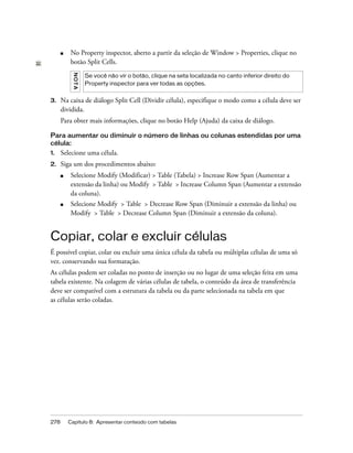 278 Capítulo 8: Apresentar conteúdo com tabelas
■ No Property inspector, aberto a partir da seleção de Window > Properties, clique no
botão Split Cells.
3. Na caixa de diálogo Split Cell (Dividir célula), especifique o modo como a célula deve ser
dividida.
Para obter mais informações, clique no botão Help (Ajuda) da caixa de diálogo.
Para aumentar ou diminuir o número de linhas ou colunas estendidas por uma
célula:
1. Selecione uma célula.
2. Siga um dos procedimentos abaixo:
■ Selecione Modify (Modificar) > Table (Tabela) > Increase Row Span (Aumentar a
extensão da linha) ou Modify > Table > Increase Column Span (Aumentar a extensão
da coluna).
■ Selecione Modify > Table > Decrease Row Span (Diminuir a extensão da linha) ou
Modify > Table > Decrease Column Span (Diminuir a extensão da coluna).
Copiar, colar e excluir células
É possível copiar, colar ou excluir uma única célula da tabela ou múltiplas células de uma só
vez. conservando sua formatação.
As células podem ser coladas no ponto de inserção ou no lugar de uma seleção feita em uma
tabela existente. Na colagem de várias células de tabela, o conteúdo da área de transferência
deve ser compatível com a estrutura da tabela ou da parte selecionada na tabela em que
as células serão coladas.
NOTA
Se você não vir o botão, clique na seta localizada no canto inferior direito do
Property inspector para ver todas as opções.
 