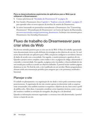 28 Introdução
Para os desenvolvedores experientes de aplicativos para a Web que já
utilizaram o Dreamweaver:
1. Comece pela leitura de “Novidades do Dreamweaver 8” na página 20.
2. Em Usando o Dreamweaver, leia o Capítulo 1, “Explorar a área de trabalho”, na página 43
para aprender sobre os novos aspectos da interface de usuário do Dreamweaver.
3. Se estiver interessado em personalizar manualmente o Dreamweaver, leia “Customizing
Dreamweaver“ (Personalização do Dreamweaver) no Centro de Suporte da Macromedia,
em www.macromedia.com/go/customizing_dreamweaver. Se desejar criar extensões para o
Dreamweaver, leia Extending Dreamweaver.
Fluxo de trabalho do Dreamweaver para
criar sites da Web
Há diversos métodos possíveis para se criar um site da Web. O fluxo de trabalho apresentado
nesta documentação inicia-se pela definição da estratégia ou dos objetivos de um site. Se você
estiver desenvolvendo um aplicativo para a Web, será preciso configurar os servidores e bancos
de dados de acordo com a necessidade. Em seguida, o usuário projetará a aparência do site.
Quando o projeto estiver completo, serão criados o site e as páginas de código, adicionando o
conteúdo e a interatividade. Em seguida, as páginas serão vinculadas e a funcionalidade do site
será testada para verificar se atende aos objetivos definidos. É possível incluir também páginas
dinâmicas no site. No final do ciclo, o site é publicado em um servidor. Muitos programadores
efetuam ainda uma manutenção periódica para assegurar que o site permaneça atualizado e
funcional.
Planejar o site
O cuidado no planejamento e na organização do site desde o início pode economizar tempo
posteriormente. A organização do site não consiste apenas em determinar onde os arquivos
serão armazenados, mas também examinar os requisitos e objetivos do site, bem como o perfil
do público-alvo. Além disso, é necessário considerar certos requisitos técnicos, como o acesso
dos usuários e também as restrições do navegador, dos plug-ins e de download.
Quando as informações estiverem organizadas e a estrutura tiver sido determinada, é possível
iniciar a criação do seu site.
 