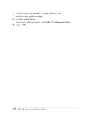 282 Capítulo 8: Apresentar conteúdo com tabelas
2. Selecione Commands (Comandos) > Sort Table (Ordenar tabela).
A caixa de diálogo Sort Table é exibida.
3. Preencha a caixa de diálogo.
Para obter mais informações, clique no botão Help (Ajuda) da caixa de diálogo.
4. Clique em OK.
 
