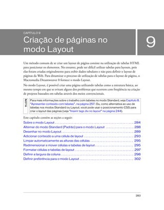 283
9
CAPÍTULO 9
Criação de páginas no
modo Layout
Um método comum de se criar um layout de página consiste na utilização de tabelas HTML
para posicionar os elementos. No entanto, pode ser difícil utilizar tabelas para layouts, pois
elas foram criadas originalmente para exibir dados tabulares e não para definir o layout de
páginas da Web. Para dinamizar o processo de utilização de tabelas para o layout de página, o
Macromedia Dreamweaver 8 fornece o modo Layout.
No modo Layout, é possível criar uma página utilizando tabelas como a estrutura básica, ao
mesmo tempo em que se evitam alguns dos problemas que ocorrem com freqüência na criação
de projetos baseados em tabelas através dos meios convencionais.
Este capítulo contém as seções a seguir:
Sobre o modo Layout . . . . . . . . . . . . . . . . . . . . . . . . . . . . . . . . . . . . . . . . . . . . . . . . . . . .284
Alternar do modo Standard (Padrão) para o modo Layout . . . . . . . . . . . . . . . . . . .288
Desenhar no modo Layout. . . . . . . . . . . . . . . . . . . . . . . . . . . . . . . . . . . . . . . . . . . . . . . .289
Adicionar conteúdo a uma célula de layout . . . . . . . . . . . . . . . . . . . . . . . . . . . . . . . . .293
Limpar automaticamente as alturas das células . . . . . . . . . . . . . . . . . . . . . . . . . . . . 295
Redimensionar e mover células e tabelas de layout . . . . . . . . . . . . . . . . . . . . . . . . . 295
Formatar células e tabelas de layout . . . . . . . . . . . . . . . . . . . . . . . . . . . . . . . . . . . . . . .297
Definir a largura da coluna . . . . . . . . . . . . . . . . . . . . . . . . . . . . . . . . . . . . . . . . . . . . . . . .298
Definir preferência para o modo Layout . . . . . . . . . . . . . . . . . . . . . . . . . . . . . . . . . . . 302
NOTA
Para mais informações sobre o trabalho com tabelas no modo Standard, veja Capítulo 8,
“Apresentar conteúdo com tabelas”, na página 257. Ou, como alternativa ao uso de
tabelas nos modos Standard ou Layout, você pode usar o posicionamento CSS para
criar o layout das páginas (veja “Inserir tags div no layout” na página 244).
 