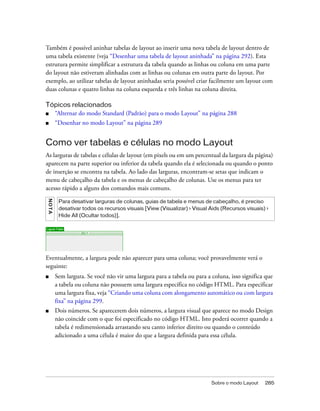 Sobre o modo Layout 285
Também é possível aninhar tabelas de layout ao inserir uma nova tabela de layout dentro de
uma tabela existente (veja “Desenhar uma tabela de layout aninhada” na página 292). Esta
estrutura permite simplificar a estrutura da tabela quando as linhas ou coluna em uma parte
do layout não estiveram alinhadas com as linhas ou colunas em outra parte do layout. Por
exemplo, ao utilizar tabelas de layout aninhadas seria possível criar facilmente um layout com
duas colunas e quatro linhas na coluna esquerda e três linhas na coluna direita.
Tópicos relacionados
■ “Alternar do modo Standard (Padrão) para o modo Layout” na página 288
■ “Desenhar no modo Layout” na página 289
Como ver tabelas e células no modo Layout
As larguras de tabelas e células de layout (em pixels ou em um percentual da largura da página)
aparecem na parte superior ou inferior da tabela quando ela é selecionada ou quando o ponto
de inserção se encontra na tabela. Ao lado das larguras, encontram-se setas que indicam o
menu de cabeçalho da tabela e os menus de cabeçalho de colunas. Use os menus para ter
acesso rápido a alguns dos comandos mais comuns.
Eventualmente, a largura pode não aparecer para uma coluna; você provavelmente verá o
seguinte:
■ Sem largura. Se você não vir uma largura para a tabela ou para a coluna, isso significa que
a tabela ou coluna não possuem uma largura específica no código HTML. Para especificar
uma largura fixa, veja “Criando uma coluna com alongamento automático ou com largura
fixa” na página 299.
■ Dois números. Se aparecerem dois números, a largura visual que aparece no modo Design
não coincide com o que foi especificado no código HTML. Isto poderá ocorrer quando a
tabela é redimensionada arrastando seu canto inferior direito ou quando o conteúdo
adicionado a uma célula é maior do que a largura definida para essa célula.
NOTA
Para desativar larguras de colunas, guias de tabela e menus de cabeçalho, é preciso
desativar todos os recursos visuais [View (Visualizar) > Visual Aids (Recursos visuais) >
Hide All (Ocultar todos)].
 