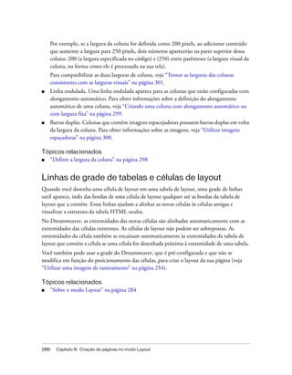 286 Capítulo 9: Criação de páginas no modo Layout
Por exemplo, se a largura da coluna for definida como 200 pixels, ao adicionar conteúdo
que aumente a largura para 250 pixels, dois números aparecerão na parte superior dessa
coluna: 200 (a largura especificada no código) e (250) entre parênteses (a largura visual da
coluna, na forma como ele é processada na sua tela).
Para compatibilizar as duas larguras de coluna, veja “Tornar as larguras das colunas
consistentes com as larguras visuais” na página 301.
■ Linha ondulada. Uma linha ondulada aparece para as colunas que estão configuradas com
alongamento automático. Para obter informações sobre a definição do alongamento
automático de uma coluna, veja “Criando uma coluna com alongamento automático ou
com largura fixa” na página 299.
■ Barras duplas. Colunas que contêm imagens espacejadoras possuem barras duplas em volta
da largura da coluna. Para obter informações sobre as imagens, veja “Utilizar imagens
espaçadoras” na página 300.
Tópicos relacionados
■ “Definir a largura da coluna” na página 298
Linhas de grade de tabelas e células de layout
Quando você desenha uma célula de layout em uma tabela de layout, uma grade de linhas
sutil aparece, indo das bordas de uma célula de layout qualquer até as bordas da tabela de
layout que a contém. Estas linhas ajudam a alinhar as novas células às células antigas e
visualizar a estrutura da tabela HTML oculta.
No Dreamweaver, as extremidades das novas células são alinhadas automaticamente com as
extremidades das células existentes. As células de layout não podem ser sobrepostas. As
extremidades da célula também se encaixam automaticamente às extremidades da tabela de
layout que contém a célula se uma célula for desenhada próxima à extremidade de uma tabela.
Você também pode usar a grade do Dreamweaver, que é pré-configurada e que não se
modifica em função do posicionamento das células, para criar o layout da sua página (veja
“Utilizar uma imagem de rastreamento” na página 254).
Tópicos relacionados
■ “Sobre o modo Layout” na página 284
 