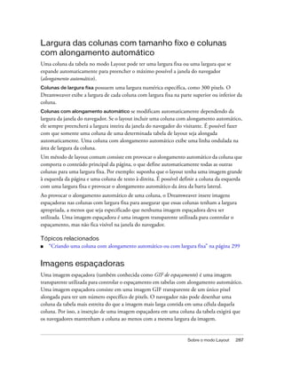 Sobre o modo Layout 287
Largura das colunas com tamanho fixo e colunas
com alongamento automático
Uma coluna da tabela no modo Layout pode ter uma largura fixa ou uma largura que se
expande automaticamente para preencher o máximo possível a janela do navegador
(alongamento automático).
Colunas de largura fixa possuem uma largura numérica específica, como 300 pixels. O
Dreamweaver exibe a largura de cada coluna com largura fixa na parte superior ou inferior da
coluna.
Colunas com alongamento automático se modificam automaticamente dependendo da
largura da janela do navegador. Se o layout incluir uma coluna com alongamento automático,
ele sempre preencherá a largura inteira da janela do navegador do visitante. É possível fazer
com que somente uma coluna de uma determinada tabela de layout seja alongada
automaticamente. Uma coluna com alongamento automático exibe uma linha ondulada na
área de largura da coluna.
Um método de layout comum consiste em provocar o alongamento automático da coluna que
comporta o conteúdo principal da página, o que define automaticamente todas as outras
colunas para uma largura fixa. Por exemplo: suponha que o layout tenha uma imagem grande
à esquerda da página e uma coluna de texto à direita. É possível definir a coluna da esquerda
com uma largura fixa e provocar o alongamento automático da área da barra lateral.
Ao provocar o alongamento automático de uma coluna, o Dreamweaver insere imagens
espaçadoras nas colunas com largura fixa para assegurar que essas colunas tenham a largura
apropriada, a menos que seja especificado que nenhuma imagem espaçadora deva ser
utilizada. Uma imagem espaçadora é uma imagem transparente utilizada para controlar o
espaçamento, mas não fica visível na janela do navegador.
Tópicos relacionados
■ “Criando uma coluna com alongamento automático ou com largura fixa” na página 299
Imagens espaçadoras
Uma imagem espaçadora (também conhecida como GIF de espaçamento) é uma imagem
transparente utilizada para controlar o espaçamento em tabelas com alongamento automático.
Uma imagem espaçadora consiste em uma imagem GIF transparente de um único pixel
alongada para ter um número específico de pixels. O navegador não pode desenhar uma
coluna da tabela mais estreita do que a imagem mais larga contida em uma célula daquela
coluna. Por isso, a inserção de uma imagem espaçadora em uma coluna da tabela exigirá que
os navegadores mantenham a coluna ao menos com a mesma largura da imagem.
 