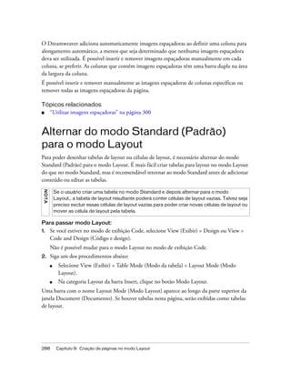 288 Capítulo 9: Criação de páginas no modo Layout
O Dreamweaver adiciona automaticamente imagens espaçadoras ao definir uma coluna para
alongamento automático, a menos que seja determinado que nenhuma imagem espaçadora
deva ser utilizada. É possível inserir e remover imagens espaçadoras manualmente em cada
coluna, se preferir. As colunas que contêm imagens espaçadoras têm uma barra dupla na área
da largura da coluna.
É possível inserir e remover manualmente as imagens espaçadoras de colunas específicas ou
remover todas as imagens espaçadoras da página.
Tópicos relacionados
■ “Utilizar imagens espaçadoras” na página 300
Alternar do modo Standard (Padrão)
para o modo Layout
Para poder desenhar tabelas de layout ou células de layout, é necessário alternar do modo
Standard (Padrão) para o modo Layout. É mais fácil criar tabelas para layout no modo Layout
do que no modo Standard, mas é recomendável retornar ao modo Standard antes de adicionar
conteúdo ou editar as tabelas.
Para passar modo Layout:
1. Se você estiver no modo de exibição Code, selecione View (Exibir) > Design ou View >
Code and Design (Código e design).
Não é possível mudar para o modo Layout no modo de exibição Code.
2. Siga um dos procedimentos abaixo:
■ Selecione View (Exibir) > Table Mode (Modo da tabela) > Layout Mode (Modo
Layout).
■ Na categoria Layout da barra Insert, clique no botão Modo Layout.
Uma barra com o nome Layout Mode (Modo Layout) aparece ao longo da parte superior da
janela Document (Documento). Se houver tabelas nesta página, serão exibidas como tabelas
de layout.
NOTA
Se o usuário criar uma tabela no modo Standard e depois alternar para o modo
Layout,, a tabela de layout resultante poderá conter células de layout vazias. Talvez seja
preciso excluir essas células de layout vazias para poder criar novas células de layout ou
mover as célula de layout pela tabela.
 