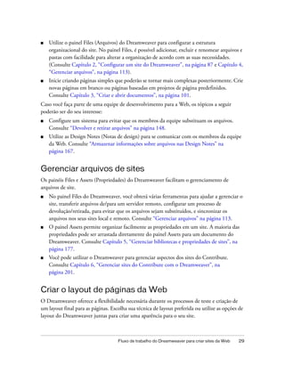 Fluxo de trabalho do Dreamweaver para criar sites da Web 29
■ Utilize o painel Files (Arquivos) do Dreamweaver para configurar a estrutura
organizacional do site. No painel Files, é possível adicionar, excluir e renomear arquivos e
pastas com facilidade para alterar a organização de acordo com as suas necessidades.
(Consulte Capítulo 2, “Configurar um site do Dreamweaver”, na página 87 e Capítulo 4,
“Gerenciar arquivos”, na página 113).
■ Inicie criando páginas simples que poderão se tornar mais complexas posteriormente. Crie
novas páginas em branco ou páginas baseadas em projetos de página predefinidos.
Consulte Capítulo 3, “Criar e abrir documentos”, na página 101.
Caso você faça parte de uma equipe de desenvolvimento para a Web, os tópicos a seguir
poderão ser do seu interesse:
■ Configure um sistema para evitar que os membros da equipe substituam os arquivos.
Consulte “Devolver e retirar arquivos” na página 148.
■ Utilize as Design Notes (Notas de design) para se comunicar com os membros da equipe
da Web. Consulte “Armazenar informações sobre arquivos nas Design Notes” na
página 167.
Gerenciar arquivos de sites
Os painéis Files e Assets (Propriedades) do Dreamweaver facilitam o gerenciamento de
arquivos de site.
■ No painel Files do Dreamweaver, você obterá várias ferramentas para ajudar a gerenciar o
site, transferir arquivos de/para um servidor remoto, configurar um processo de
devolução/retirada, para evitar que os arquivos sejam substituídos, e sincronizar os
arquivos nos seus sites local e remoto. Consulte “Gerenciar arquivos” na página 113.
■ O painel Assets permite organizar facilmente as propriedades em um site. A maioria das
propriedades pode ser arrastada diretamente do painel Assets para um documento do
Dreamweaver. Consulte Capítulo 5, “Gerenciar bibliotecas e propriedades de sites”, na
página 177.
■ Você pode utilizar o Dreamweaver para gerenciar aspectos dos sites do Contribute.
Consulte Capítulo 6, “Gerenciar sites do Contribute com o Dreamweaver”, na
página 201.
Criar o layout de páginas da Web
O Dreamweaver oferece a flexibilidade necessária durante os processos de teste e criação de
um layout final para as páginas. Escolha sua técnica de layout preferida ou utilize as opções de
layout do Dreamweaver juntas para criar uma aparência para o seu site.
 