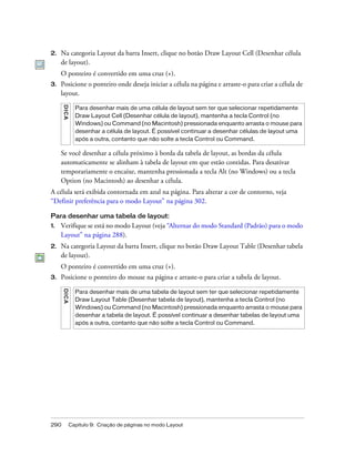 290 Capítulo 9: Criação de páginas no modo Layout
2. Na categoria Layout da barra Insert, clique no botão Draw Layout Cell (Desenhar célula
de layout).
O ponteiro é convertido em uma cruz (+).
3. Posicione o ponteiro onde deseja iniciar a célula na página e arraste-o para criar a célula de
layout.
Se você desenhar a célula próximo à borda da tabela de layout, as bordas da célula
automaticamente se alinham à tabela de layout em que estão contidas. Para desativar
temporariamente o encaixe, mantenha pressionada a tecla Alt (no Windows) ou a tecla
Option (no Macintosh) ao desenhar a célula.
A célula será exibida contornada em azul na página. Para alterar a cor de contorno, veja
“Definir preferência para o modo Layout” na página 302.
Para desenhar uma tabela de layout:
1. Verifique se está no modo Layout (veja “Alternar do modo Standard (Padrão) para o modo
Layout” na página 288).
2. Na categoria Layout da barra Insert, clique no botão Draw Layout Table (Desenhar tabela
de layout).
O ponteiro é convertido em uma cruz (+).
3. Posicione o ponteiro do mouse na página e arraste-o para criar a tabela de layout.
DICA
Para desenhar mais de uma célula de layout sem ter que selecionar repetidamente
Draw Layout Cell (Desenhar célula de layout), mantenha a tecla Control (no
Windows) ou Command (no Macintosh) pressionada enquanto arrasta o mouse para
desenhar a célula de layout. É possível continuar a desenhar células de layout uma
após a outra, contanto que não solte a tecla Control ou Command.
DICA
Para desenhar mais de uma tabela de layout sem ter que selecionar repetidamente
Draw Layout Table (Desenhar tabela de layout), mantenha a tecla Control (no
Windows) ou Command (no Macintosh) pressionada enquanto arrasta o mouse para
desenhar a tabela de layout. É possível continuar a desenhar tabelas de layout uma
após a outra, contanto que não solte a tecla Control ou Command.
 