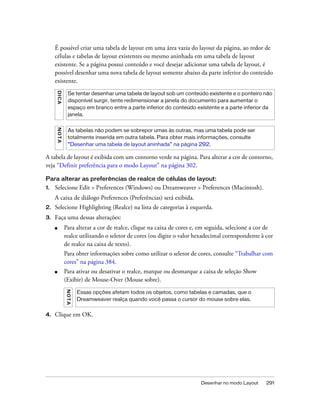 Desenhar no modo Layout 291
É possível criar uma tabela de layout em uma área vazia do layout da página, ao redor de
células e tabelas de layout existentes ou mesmo aninhada em uma tabela de layout
existente. Se a página possui conteúdo e você desejar adicionar uma tabela de layout, é
possível desenhar uma nova tabela de layout somente abaixo da parte inferior do conteúdo
existente.
A tabela de layout é exibida com um contorno verde na página. Para alterar a cor de contorno,
veja “Definir preferência para o modo Layout” na página 302.
Para alterar as preferências de realce de células de layout:
1. Selecione Edit > Preferences (Windows) ou Dreamweaver > Preferences (Macintosh).
A caixa de diálogo Preferences (Preferências) será exibida.
2. Selecione Highlighting (Realce) na lista de categorias à esquerda.
3. Faça uma dessas alterações:
■ Para alterar a cor de realce, clique na caixa de cores e, em seguida, selecione a cor de
realce utilizando o seletor de cores (ou digite o valor hexadecimal correspondente à cor
de realce na caixa de texto).
Para obter informações sobre como utilizar o seletor de cores, consulte “Trabalhar com
cores” na página 384.
■ Para ativar ou desativar o realce, marque ou desmarque a caixa de seleção Show
(Exibir) de Mouse-Over (Mouse sobre).
4. Clique em OK.
DICA
Se tentar desenhar uma tabela de layout sob um conteúdo existente e o ponteiro não
disponível surgir, tente redimensionar a janela do documento para aumentar o
espaço em branco entre a parte inferior do conteúdo existente e a parte inferior da
janela.
NOTA
As tabelas não podem se sobrepor umas às outras, mas uma tabela pode ser
totalmente inserida em outra tabela. Para obter mais informações, consulte
“Desenhar uma tabela de layout aninhada” na página 292.
NOTA
Essas opções afetam todos os objetos, como tabelas e camadas, que o
Dreamweaver realça quando você passa o cursor do mouse sobre elas.
 