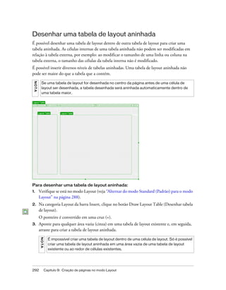 292 Capítulo 9: Criação de páginas no modo Layout
Desenhar uma tabela de layout aninhada
É possível desenhar uma tabela de layout dentro de outra tabela de layout para criar uma
tabela aninhada. As células internas de uma tabela aninhada não podem ser modificadas em
relação à tabela externa, por exemplo: ao modificar o tamanho de uma linha ou coluna na
tabela externa, o tamanho das células da tabela interna não é modificado.
É possível inserir diversos níveis de tabelas aninhadas. Uma tabela de layout aninhada não
pode ser maior do que a tabela que a contém.
Para desenhar uma tabela de layout aninhada:
1. Verifique se está no modo Layout (veja “Alternar do modo Standard (Padrão) para o modo
Layout” na página 288).
2. Na categoria Layout da barra Insert, clique no botão Draw Layout Table (Desenhar tabela
de layout).
O ponteiro é convertido em uma cruz (+).
3. Aponte para qualquer área vazia (cinza) em uma tabela de layout existente e, em seguida,
arraste para criar a tabela de layout aninhada.
NOTA
Se uma tabela de layout for desenhada no centro da página antes de uma célula de
layout ser desenhada, a tabela desenhada será aninhada automaticamente dentro de
uma tabela maior.
NOTA
É impossível criar uma tabela de layout dentro de uma célula de layout. Só é possível
criar uma tabela de layout aninhada em uma área vazia de uma tabela de layout
existente ou ao redor de células existentes.
 