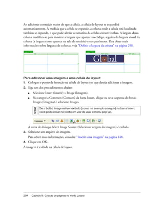 294 Capítulo 9: Criação de páginas no modo Layout
Ao adicionar conteúdo maior do que a célula, a célula de layout se expandirá
automaticamente. À medida que a célula se expande, a coluna onde a célula está localizada
também se expande, o que pode alterar o tamanho da células circunvizinhas. A largura dessa
coluna modifica-se para mostrar a largura que aparece no código, seguida da largura visual da
coluna (a largura como aparece na tela do usuário) entre parênteses. Para obter mais
informações sobre larguras de colunas, veja “Definir a largura da coluna” na página 298.
Para adicionar uma imagem a uma célula de layout:
1. Coloque o ponto de inserção na célula de layout em que deseja adicionar a imagem.
2. Siga um dos procedimentos abaixo:
■ Selecione Insert (Inserir) > Image (Imagem).
■ Na categoria Common (Comuns) da barra Insert, clique na seta suspensa do botão
Images (Imagens) e selecione Images.
A caixa de diálogo Select Image Source (Selecionar origem da imagem) é exibida.
3. Selecione um arquivo de imagem.
Para obter mais informações, consulte “Inserir uma imagem” na página 448.
4. Clique em OK.
A imagem é exibida na célula de layout.
DICA
Se o botão Image estiver exibido (como no exemplo a seguir) na barra Insert,
você pode clicar no botão em vez de usar o menu pop-up.
 