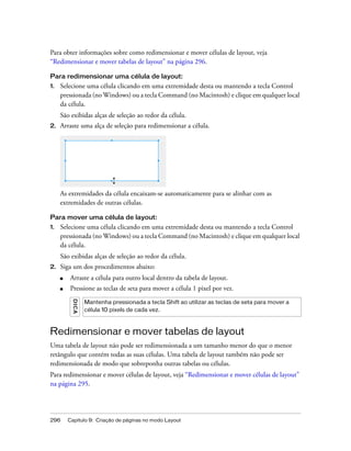 296 Capítulo 9: Criação de páginas no modo Layout
Para obter informações sobre como redimensionar e mover células de layout, veja
“Redimensionar e mover tabelas de layout” na página 296.
Para redimensionar uma célula de layout:
1. Selecione uma célula clicando em uma extremidade desta ou mantendo a tecla Control
pressionada (no Windows) ou a tecla Command (no Macintosh) e clique em qualquer local
da célula.
São exibidas alças de seleção ao redor da célula.
2. Arraste uma alça de seleção para redimensionar a célula.
As extremidades da célula encaixam-se automaticamente para se alinhar com as
extremidades de outras células.
Para mover uma célula de layout:
1. Selecione uma célula clicando em uma extremidade desta ou mantendo a tecla Control
pressionada (no Windows) ou a tecla Command (no Macintosh) e clique em qualquer local
da célula.
São exibidas alças de seleção ao redor da célula.
2. Siga um dos procedimentos abaixo:
■ Arraste a célula para outro local dentro da tabela de layout.
■ Pressione as teclas de seta para mover a célula 1 pixel por vez.
Redimensionar e mover tabelas de layout
Uma tabela de layout não pode ser redimensionada a um tamanho menor do que o menor
retângulo que contém todas as suas células. Uma tabela de layout também não pode ser
redimensionada de modo que sobreponha outras tabelas ou células.
Para redimensionar e mover células de layout, veja “Redimensionar e mover células de layout”
na página 295.
DICA
Mantenha pressionada a tecla Shift ao utilizar as teclas de seta para mover a
célula 10 pixels de cada vez.
 