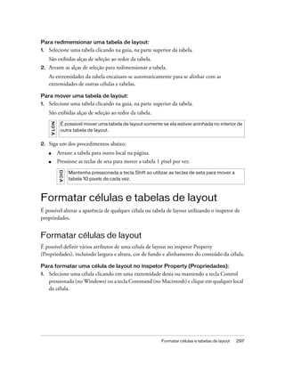 Formatar células e tabelas de layout 297
Para redimensionar uma tabela de layout:
1. Selecione uma tabela clicando na guia, na parte superior da tabela.
São exibidas alças de seleção ao redor da tabela.
2. Arraste as alças de seleção para redimensionar a tabela.
As extremidades da tabela encaixam-se automaticamente para se alinhar com as
extremidades de outras células e tabelas.
Para mover uma tabela de layout:
1. Selecione uma tabela clicando na guia, na parte superior da tabela.
São exibidas alças de seleção ao redor da tabela.
2. Siga um dos procedimentos abaixo:
■ Arraste a tabela para outro local na página.
■ Pressione as teclas de seta para mover a tabela 1 pixel por vez.
Formatar células e tabelas de layout
É possível alterar a aparência de qualquer célula ou tabela de layout utilizando o inspetor de
propriedades.
Formatar células de layout
É possível definir vários atributos de uma célula de layout no inspetor Property
(Propriedades), incluindo largura e altura, cor de fundo e alinhamento do conteúdo da célula.
Para formatar uma célula de layout no inspetor Property (Propriedades):
1. Selecione uma célula clicando em uma extremidade desta ou mantendo a tecla Control
pressionada (no Windows) ou a tecla Command (no Macintosh) e clique em qualquer local
da célula.
NOTA
É possível mover uma tabela de layout somente se ela estiver aninhada no interior de
outra tabela de layout.
DICA
Mantenha pressionada a tecla Shift ao utilizar as teclas de seta para mover a
tabela 10 pixels de cada vez.
 