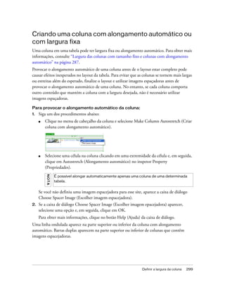 Definir a largura da coluna 299
Criando uma coluna com alongamento automático ou
com largura fixa
Uma coluna em uma tabela pode ter largura fixa ou alongamento automático. Para obter mais
informações, consulte “Largura das colunas com tamanho fixo e colunas com alongamento
automático” na página 287.
Provocar o alongamento automático de uma coluna antes de o layout estar completo pode
causar efeitos inesperados no layout da tabela. Para evitar que as colunas se tornem mais largas
ou estreitas além do esperado, finalize o layout e utilizar imagens espaçadoras antes de
provocar o alongamento automático de uma coluna. No entanto, se cada coluna comporta
outro conteúdo que mantém a coluna com a largura desejada, não é necessário utilizar
imagens espaçadoras.
Para provocar o alongamento automático da coluna:
1. Siga um dos procedimentos abaixo:
■ Clique no menu de cabeçalho da coluna e selecione Make Column Autostretch (Criar
coluna com alongamento automático).
■ Selecione uma célula na coluna clicando em uma extremidade da célula e, em seguida,
clique em Autostretch (Alongamento automático) no inspetor Property
(Propriedades).
Se você não definiu uma imagem espacejadora para esse site, aparece a caixa de diálogo
Choose Spacer Image (Escolher imagem espacejadora).
2. Se a caixa de diálogo Choose Spacer Image (Escolher imagem epacejadora) aparecer,
selecione uma opção e, em seguida, clique em OK.
Para obter mais informações, clique no botão Help (Ajuda) da caixa de diálogo.
Uma linha ondulada aparece na parte superior ou inferior da coluna com alongamento
automático. Barras duplas aparecem na parte superior ou inferior de colunas que contêm
imagens espacejadoras.
NOTA
É possível alongar automaticamente apenas uma coluna de uma determinada
tabela.
 