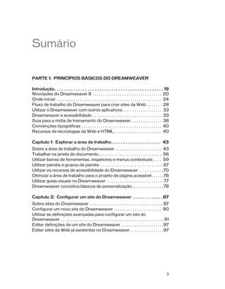 3
Sumário
PARTE 1: PRINCÍPIOS BÁSICOS DO DREAMWEAVER
Introdução. . . . . . . . . . . . . . . . . . . . . . . . . . . . . . . . . . . . . . . . . . . . . . 19
Novidades do Dreamweaver 8 . . . . . . . . . . . . . . . . . . . . . . . . . . . . . . . . . 20
Onde iniciar . . . . . . . . . . . . . . . . . . . . . . . . . . . . . . . . . . . . . . . . . . . . . . . . . . 24
Fluxo de trabalho do Dreamweaver para criar sites da Web . . . . . . . 28
Utilizar o Dreamweaver com outros aplicativos. . . . . . . . . . . . . . . . . . . 33
Dreamweaver e acessibilidade . . . . . . . . . . . . . . . . . . . . . . . . . . . . . . . . . 33
Guia para a mídia de treinamento do Dreamweaver. . . . . . . . . . . . . . . 36
Convenções tipográficas . . . . . . . . . . . . . . . . . . . . . . . . . . . . . . . . . . . . . . 40
Recursos de tecnologias da Web e HTML. . . . . . . . . . . . . . . . . . . . . . . 40
Capítulo 1: Explorar a área de trabalho. . . . . . . . . . . . . . . . . . . . . 43
Sobre a área de trabalho do Dreamweaver . . . . . . . . . . . . . . . . . . . . . . 43
Trabalhar na janela do documento . . . . . . . . . . . . . . . . . . . . . . . . . . . . . . 56
Utilizar barras de ferramentas, inspetores e menus contextuais . . . . 59
Utilizar painéis e grupos de painéis . . . . . . . . . . . . . . . . . . . . . . . . . . . . . .67
Utilizar os recursos de acessibilidade do Dreamweaver . . . . . . . . . . . .70
Otimizar a área de trabalho para o projeto de página acessível. . . . . .76
Utilizar guias visuais no Dreamweaver . . . . . . . . . . . . . . . . . . . . . . . . . . .77
Dreamweaver conceitos básicos de personalização . . . . . . . . . . . . . . .78
Capítulo 2: Configurar um site do Dreamweaver . . . . . . . . . . . . .87
Sobre sites do Dreamweaver . . . . . . . . . . . . . . . . . . . . . . . . . . . . . . . . . . .87
Configurar um novo site do Dreamweaver . . . . . . . . . . . . . . . . . . . . . . . 90
Utilizar as definições avançadas para configurar um site do
Dreamweaver . . . . . . . . . . . . . . . . . . . . . . . . . . . . . . . . . . . . . . . . . . . . . . . . . 91
Editar definições de um site do Dreamweaver . . . . . . . . . . . . . . . . . . . .97
Editar sites da Web já existentes no Dreamweaver . . . . . . . . . . . . . . . .97
 