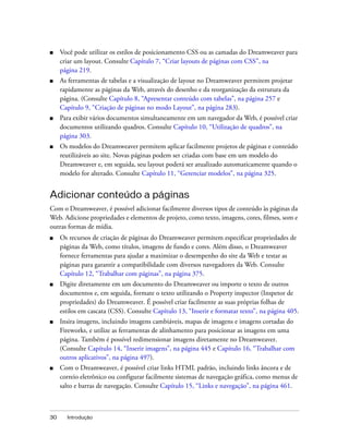 30 Introdução
■ Você pode utilizar os estilos de posicionamento CSS ou as camadas do Dreamweaver para
criar um layout. Consulte Capítulo 7, “Criar layouts de páginas com CSS”, na
página 219.
■ As ferramentas de tabelas e a visualização de layout no Dreamweaver permitem projetar
rapidamente as páginas da Web, através do desenho e da reorganização da estrutura da
página. (Consulte Capítulo 8, “Apresentar conteúdo com tabelas”, na página 257 e
Capítulo 9, “Criação de páginas no modo Layout”, na página 283).
■ Para exibir vários documentos simultaneamente em um navegador da Web, é possível criar
documentos utilizando quadros. Consulte Capítulo 10, “Utilização de quadros”, na
página 303.
■ Os modelos do Dreamweaver permitem aplicar facilmente projetos de páginas e conteúdo
reutilizáveis ao site. Novas páginas podem ser criadas com base em um modelo do
Dreamweaver e, em seguida, seu layout poderá ser atualizado automaticamente quando o
modelo for alterado. Consulte Capítulo 11, “Gerenciar modelos”, na página 325.
Adicionar conteúdo a páginas
Com o Dreamweaver, é possível adicionar facilmente diversos tipos de conteúdo às páginas da
Web. Adicione propriedades e elementos de projeto, como texto, imagens, cores, filmes, som e
outras formas de mídia.
■ Os recursos de criação de páginas do Dreamweaver permitem especificar propriedades de
páginas da Web, como títulos, imagens de fundo e cores. Além disso, o Dreamweaver
fornece ferramentas para ajudar a maximizar o desempenho do site da Web e testar as
páginas para garantir a compatibilidade com diversos navegadores da Web. Consulte
Capítulo 12, “Trabalhar com páginas”, na página 375.
■ Digite diretamente em um documento do Dreamweaver ou importe o texto de outros
documentos e, em seguida, formate o texto utilizando o Property inspector (Inspetor de
propriedades) do Dreamweaver. É possível criar facilmente as suas próprias folhas de
estilos em cascata (CSS). Consulte Capítulo 13, “Inserir e formatar texto”, na página 405.
■ Insira imagens, incluindo imagens cambiáveis, mapas de imagens e imagens cortadas do
Fireworks, e utilize as ferramentas de alinhamento para posicionar as imagens em uma
página. Também é possível redimensionar imagens diretamente no Dreamweaver.
(Consulte Capítulo 14, “Inserir imagens”, na página 445 e Capítulo 16, “Trabalhar com
outros aplicativos”, na página 497).
■ Com o Dreamweaver, é possível criar links HTML padrão, incluindo links âncora e de
correio eletrônico ou configurar facilmente sistemas de navegação gráfica, como menus de
salto e barras de navegação. Consulte Capítulo 15, “Links e navegação”, na página 461.
 