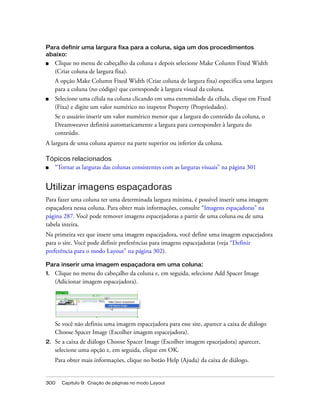 300 Capítulo 9: Criação de páginas no modo Layout
Para definir uma largura fixa para a coluna, siga um dos procedimentos
abaixo:
■ Clique no menu de cabeçalho da coluna e depois selecione Make Column Fixed Width
(Criar coluna de largura fixa).
A opção Make Column Fixed Width (Criar coluna de largura fixa) especifica uma largura
para a coluna (no código) que corresponde à largura visual da coluna.
■ Selecione uma célula na coluna clicando em uma extremidade da célula, clique em Fixed
(Fixa) e digite um valor numérico no inspetor Property (Propriedades).
Se o usuário inserir um valor numérico menor que a largura do conteúdo da coluna, o
Dreamweaver definirá automaticamente a largura para corresponder à largura do
conteúdo.
A largura de uma coluna aparece na parte superior ou inferior da coluna.
Tópicos relacionados
■ “Tornar as larguras das colunas consistentes com as larguras visuais” na página 301
Utilizar imagens espaçadoras
Para fazer uma coluna ter uma determinada largura mínima, é possível inserir uma imagem
espaçadora nessa coluna. Para obter mais informações, consulte “Imagens espaçadoras” na
página 287. Você pode remover imagens espacejadoras a partir de uma coluna ou de uma
tabela inteira.
Na primeira vez que insere uma imagem espacejadora, você define uma imagem espacejadora
para o site. Você pode definir preferências para imagens espacejadoras (veja “Definir
preferência para o modo Layout” na página 302).
Para inserir uma imagem espaçadora em uma coluna:
1. Clique no menu do cabeçalho da coluna e, em seguida, selecione Add Spacer Image
(Adicionar imagem espacejadora).
Se você não definiu uma imagem espacejadora para esse site, aparece a caixa de diálogo
Choose Spacer Image (Escolher imagem espacejadora).
2. Se a caixa de diálogo Choose Spacer Image (Escolher imagem epacejadora) aparecer,
selecione uma opção e, em seguida, clique em OK.
Para obter mais informações, clique no botão Help (Ajuda) da caixa de diálogo.
 