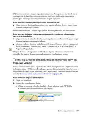 Definir a largura da coluna 301
O Dreamweaver insere a imagem espacejadora na coluna. A imagem não fica visível, mas a
coluna pode se deslocar ligeiramente e apresentar uma barra dupla na parte superior ou
inferior, para indicar que a coluna contém uma imagem espaçadora.
Para remover uma imagem espaçadora de uma coluna:
■ Clique no menu do cabeçalho da coluna e, em seguida, selecione Remove Spacer Image
(Remover imagem espacejadora).
O Dreamweaver remove a imagem espacejadora. A coluna pode sofrer um deslocamento.
Para remover todas as imagens espaçadoras de uma tabela, siga um dos
procedimentos abaixo:
■ Clique no menu de cabeçalho da tabela e, em seguida, selecione Remove All Spacer Images
(Remover todas as imagens espacejadoras).
■ Selecione a tabela e clique no botão Remove All Spacers (Remover todos os espaçadores)
do inspetor Property (Propriedades), aberto a partir da seleção de Window (Janela) >
Properties (Propriedades).
O layout de toda a tabela pode ser modificado. Se algumas colunas não comportarem
conteúdo, elas poderão desaparecer completamente da visualização do projeto.
Tornar as larguras das colunas consistentes com as
larguras visuais
Se você vir dois números para a largura de uma coluna, isso significa que a largura de coluna
definida no código HTML não reflete a largura aparente da coluna na tela. É possível tornar a
largura especificada no código consistente com a largura visual. Para obter mais informações,
consulte “Como ver tabelas e células no modo Layout” na página 285.
Para tornar as larguras consistentes:
1. Clique em uma célula.
2. Siga um dos procedimentos abaixo:
■ Clique no menu do cabeçalho da tabela e depois selecione Make All Widths
Consistent (Tornar consistentes todas as larguras).
 