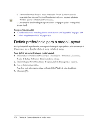 302 Capítulo 9: Criação de páginas no modo Layout
■ Selecione a tabela e clique no botão Remove All Spacers (Remover todos os
espaçadores) do inspetor Property (Propriedades), aberto a partir da seleção de
Window (Janela) > Properties (Propriedades).
O Dreamweaver redefine a largura especificada no código para que ela corresponda à
largura visual.
Tópicos relacionados
■ “Criando uma coluna com alongamento automático ou com largura fixa” na página 299
■ “Utilizar imagens espaçadoras” na página 300
Definir preferência para o modo Layout
Você pode especificar preferências para arquivos de imagem espacejadora e para as cores que o
Dreamweaver usa ao desenhar tabelas de layout e células de layout.
Para definir as preferências do modo Layout:
1. Selecione Edit > Preferences (Windows) ou Dreamweaver > Preferences (Macintosh).
A caixa de diálogo Preferences (Preferências) será exibida.
2. Selecione Layout View (Visualização de layout), na lista de categorias, à esquerda.
3. Faça as alterações necessárias.
Para obter mais informações, clique no botão Help (Ajuda) da caixa de diálogo.
4. Clique em OK.
 