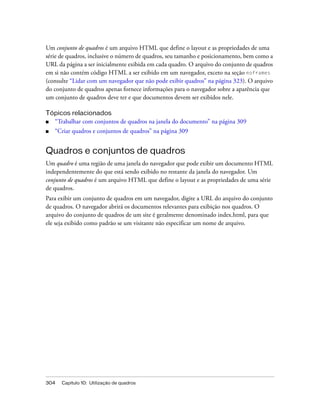 304 Capítulo 10: Utilização de quadros
Um conjunto de quadros é um arquivo HTML que define o layout e as propriedades de uma
série de quadros, inclusive o número de quadros, seu tamanho e posicionamento, bem como a
URL da página a ser inicialmente exibida em cada quadro. O arquivo do conjunto de quadros
em si não contém código HTML a ser exibido em um navegador, exceto na seção noframes
(consulte “Lidar com um navegador que não pode exibir quadros” na página 323). O arquivo
do conjunto de quadros apenas fornece informações para o navegador sobre a aparência que
um conjunto de quadros deve ter e que documentos devem ser exibidos nele.
Tópicos relacionados
■ “Trabalhar com conjuntos de quadros na janela do documento” na página 309
■ “Criar quadros e conjuntos de quadros” na página 309
Quadros e conjuntos de quadros
Um quadro é uma região de uma janela do navegador que pode exibir um documento HTML
independentemente do que está sendo exibido no restante da janela do navegador. Um
conjunto de quadros é um arquivo HTML que define o layout e as propriedades de uma série
de quadros.
Para exibir um conjunto de quadros em um navegador, digite a URL do arquivo do conjunto
de quadros. O navegador abrirá os documentos relevantes para exibição nos quadros. O
arquivo do conjunto de quadros de um site é geralmente denominado index.html, para que
ele seja exibido como padrão se um visitante não especificar um nome de arquivo.
 