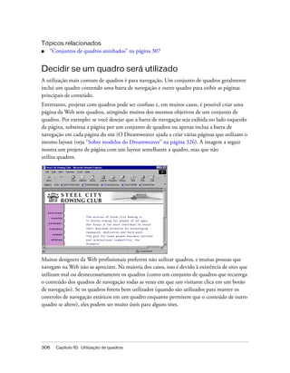 306 Capítulo 10: Utilização de quadros
Tópicos relacionados
■ “Conjuntos de quadros aninhados” na página 307
Decidir se um quadro será utilizado
A utilização mais comum de quadros é para navegação. Um conjunto de quadros geralmente
inclui um quadro contendo uma barra de navegação e outro quadro para exibir as páginas
principais de conteúdo.
Entretanto, projetar com quadros pode ser confuso e, em muitos casos, é possível criar uma
página da Web sem quadros, atingindo muitos dos mesmos objetivos de um conjunto de
quadros. Por exemplo: se você desejar que a barra de navegação seja exibida no lado esquerdo
da página, substitua a página por um conjunto de quadros ou apenas inclua a barra de
navegação em cada página do site (O Dreamweaver ajuda a criar várias páginas que utilizam o
mesmo layout (veja “Sobre modelos do Dreamweaver” na página 326). A imagem a seguir
mostra um projeto de página com um layout semelhante a quadro, mas que não
utiliza quadros.
Muitos designers da Web profissionais preferem não utilizar quadros, e muitas pessoas que
navegam na Web não as apreciam. Na maioria dos casos, isso é devido à existência de sites que
utilizam mal ou desnecessariamente os quadros (como um conjunto de quadros que recarrega
o conteúdo dos quadros de navegação todas as vezes em que um visitante clica em um botão
de navegação). Se os quadros forem bem utilizados (quando são utilizados para manter os
controles de navegação estáticos em um quadro enquanto permitem que o conteúdo de outro
quadro se altere), eles podem ser muito úteis para alguns sites.
 