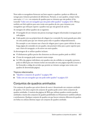 Sobre quadros e conjuntos de quadros 307
Nem todos os navegadores fornecem um bom suporte a quadros e podem ser difíceis de
navegar para visitantes portadores de deficiências. Portanto, se usar quadros, sempre inclua
uma seção noframes no conjunto de quadros para os visitantes que não podem vê-los
(consulte “Lidar com um navegador que não pode exibir quadros” na página 323). Ofereça
também um link explícito para uma versão sem quadros do site, para visitantes com
navegadores que ofereçam suporte a quadros mas que não gostem de usá-los.
As vantagens de utilizar quadros são as seguintes:
■ O navegador de um visitante não precisa recarregar imagens relacionadas à navegação para
cada página.
■ Cada quadro tem sua própria barra de rolagem (se o conteúdo for muito grande para caber
em uma janela) para que um visitante possa rolar os quadros independentemente.
Por exemplo: se um visitante usar a barra de rolagem para ir para a parte inferior de uma
longa página de conteúdo em um quadro, não precisará voltar para a parte superior para
usar a barra de navegação, se ela estiver em outro quadro.
As desvantagens de se utilizar quadros incluem:
■ O alinhamento gráfico preciso dos elementos em diversos quadros pode ser difícil.
■ O teste de navegação pode consumir muito tempo.
■ As URLs das páginas individuais com quadros não são exibidas no navegador; portanto,
pode ser difícil para um visitante incluir um marcador em uma página específica (exceto se
for fornecido o código do servidor que permite ao visitante carregar uma versão com
quadros de determinada página).
Tópicos relacionados
■ “Quadros e conjuntos de quadros” na página 304
■ “Lidar com um navegador que não pode exibir quadros” na página 323
Conjuntos de quadros aninhados
Um conjunto de quadros que estiver dentro de outro é denominado um conjunto aninhado
de quadros. Um único arquivo do conjunto de quadros pode conter vários conjuntos de
quadros aninhados. A maioria das páginas da Web que utilizam quadros contém quadros
aninhados e muitos dos conjuntos de quadros predefinidos no Dreamweaver também utilizam
o aninhamento. Qualquer conjunto de quadros em que houver números diferentes de quadros
em linhas ou colunas distintas requer um conjunto de quadros aninhado.
 